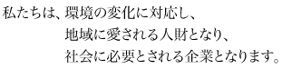 私たちは、環境の変化に対応し、地域に愛される人財となり、社会に必要とされる企業となります。