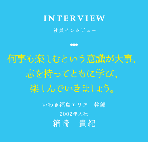 INTERVIEW 社員インタビュー 何事も楽しむという意識が大事。 志を持ってともに学び、 楽しんでいきましょう。 いわき福島エリア 幹部 2002年入社 箱崎　貴紀