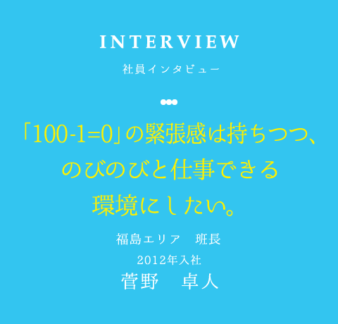 INTERVIEW 社員インタビュー 「100-1=0」の緊張感は持ちつつ、のびのびと仕事できる環境にしたい。 福島エリア 班長 2012年入社 菅野　卓人