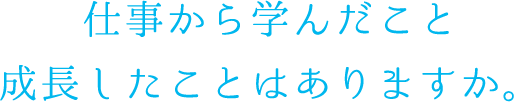仕事から学んだこと 成長したことはありますか。