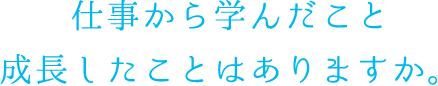 仕事から学んだこと 成長したことはありますか。