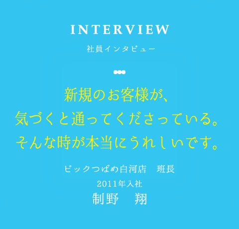 INTERVIEW 社員インタビュー 新規のお客様が、 気づくと通ってくださっている。 そんな時が本当にうれしいです。 ビックつばめ白河店　班長 2011年入社制野　翔