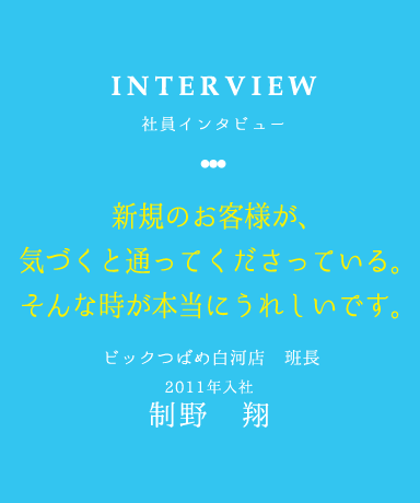 INTERVIEW 社員インタビュー 新規のお客様が、 気づくと通ってくださっている。 そんな時が本当にうれしいです。 ビックつばめ白河店　班長 2011年入社制野　翔